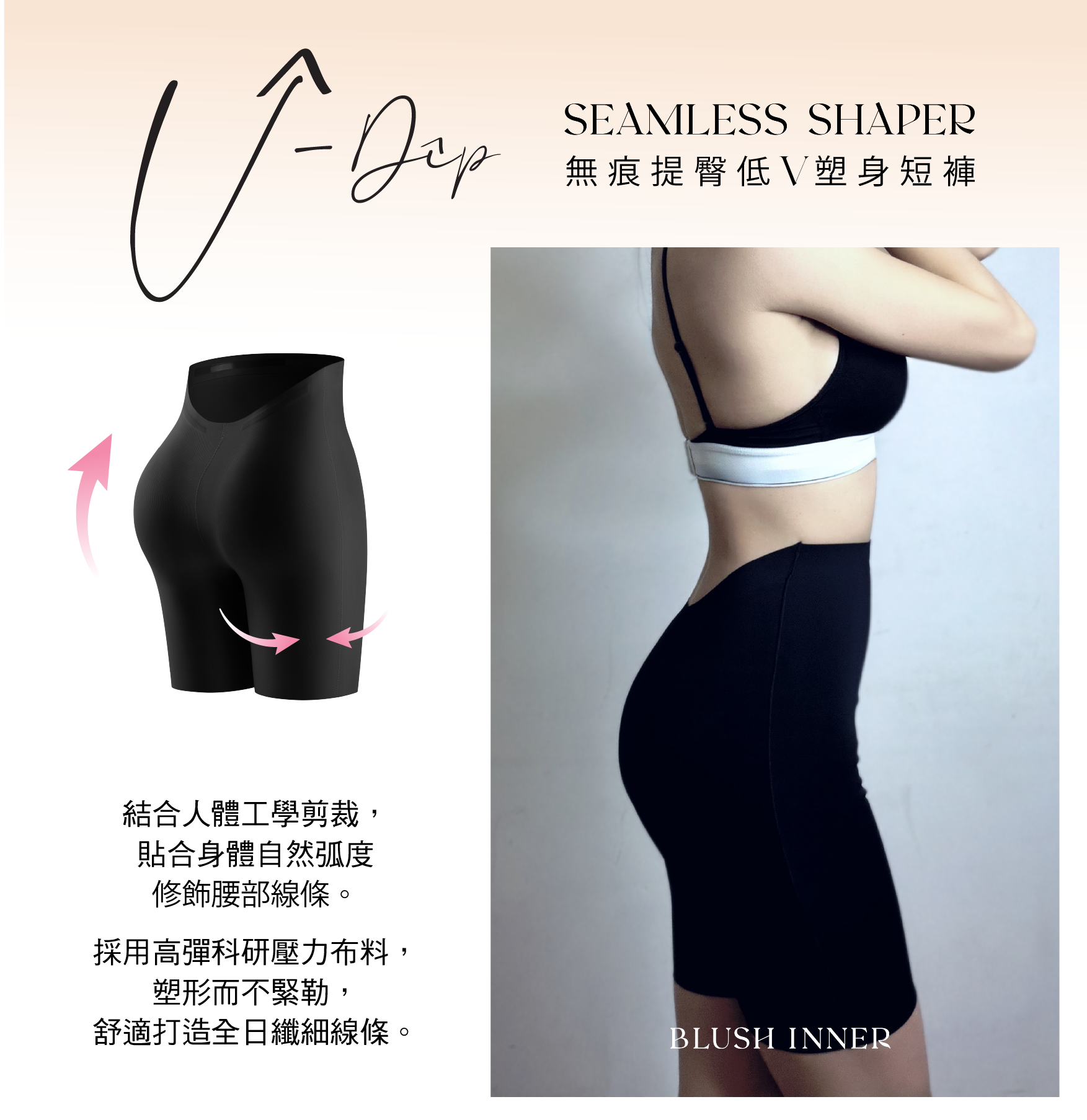 SEAMLESS SHAPER
無痕提臀低V塑身短褲
結合人體工學剪裁,貼合身體自然弧度修飾腰部線條。
採用高彈科研壓力布料,塑形而不緊勒,
舒適打造全日纖細線條。