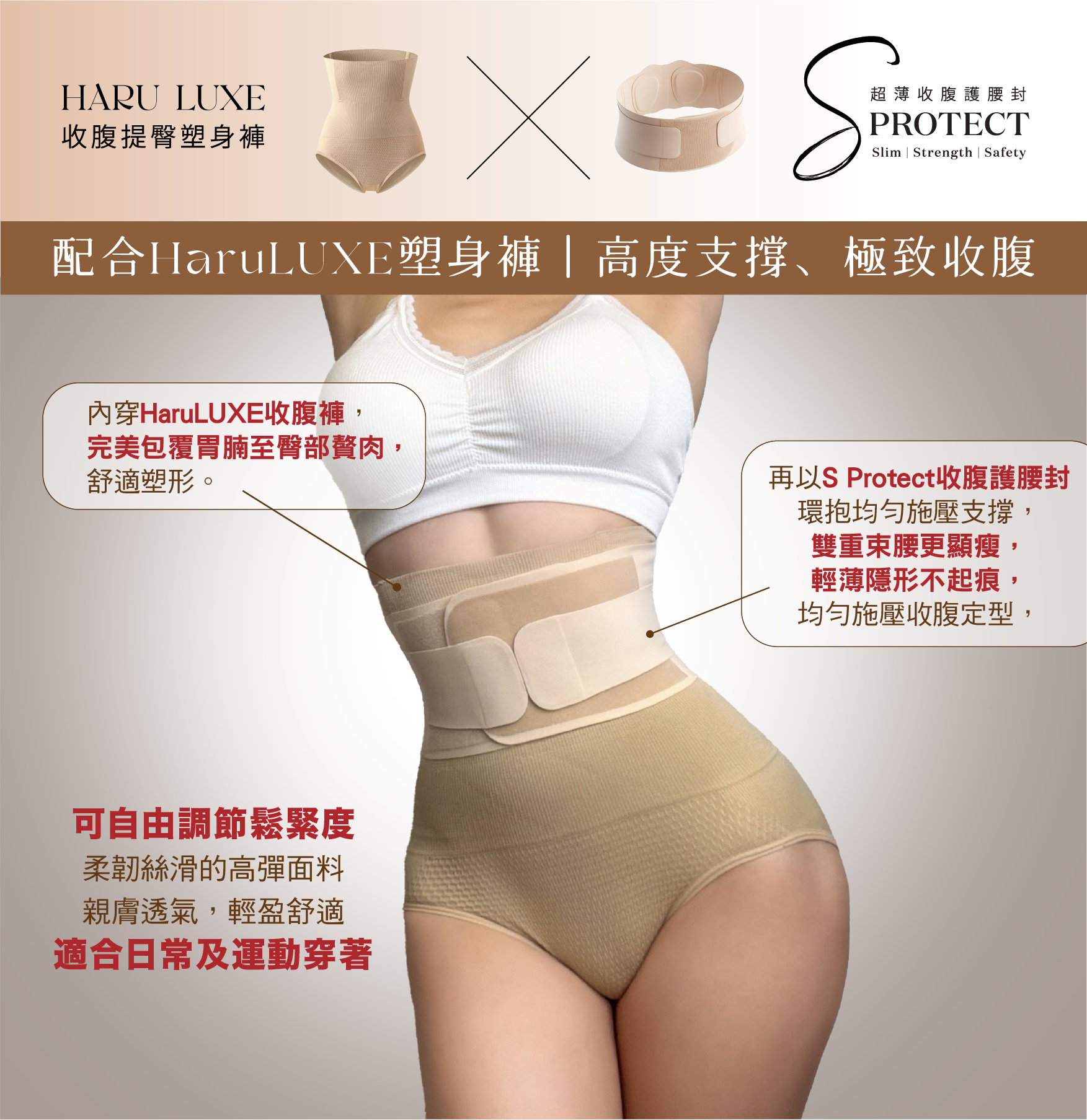 S-Protect 收腹護腰封
配合HaruLUXE塑身褲|高度支撐、極致收腹
內穿HaruLUXE收腹褲,
完美包覆胃腩至臀部贅肉,
舒適塑形。
再以S Protect收腹護腰封
環抱均匀施壓支撐,
雙重束腰更顯瘦,
輕薄隱形不起痕,
均匀施壓收腹定型,
可自由調節鬆緊度
柔韌絲滑的高彈面料
親膚透氣,輕盈舒適
適合日常及運動穿著