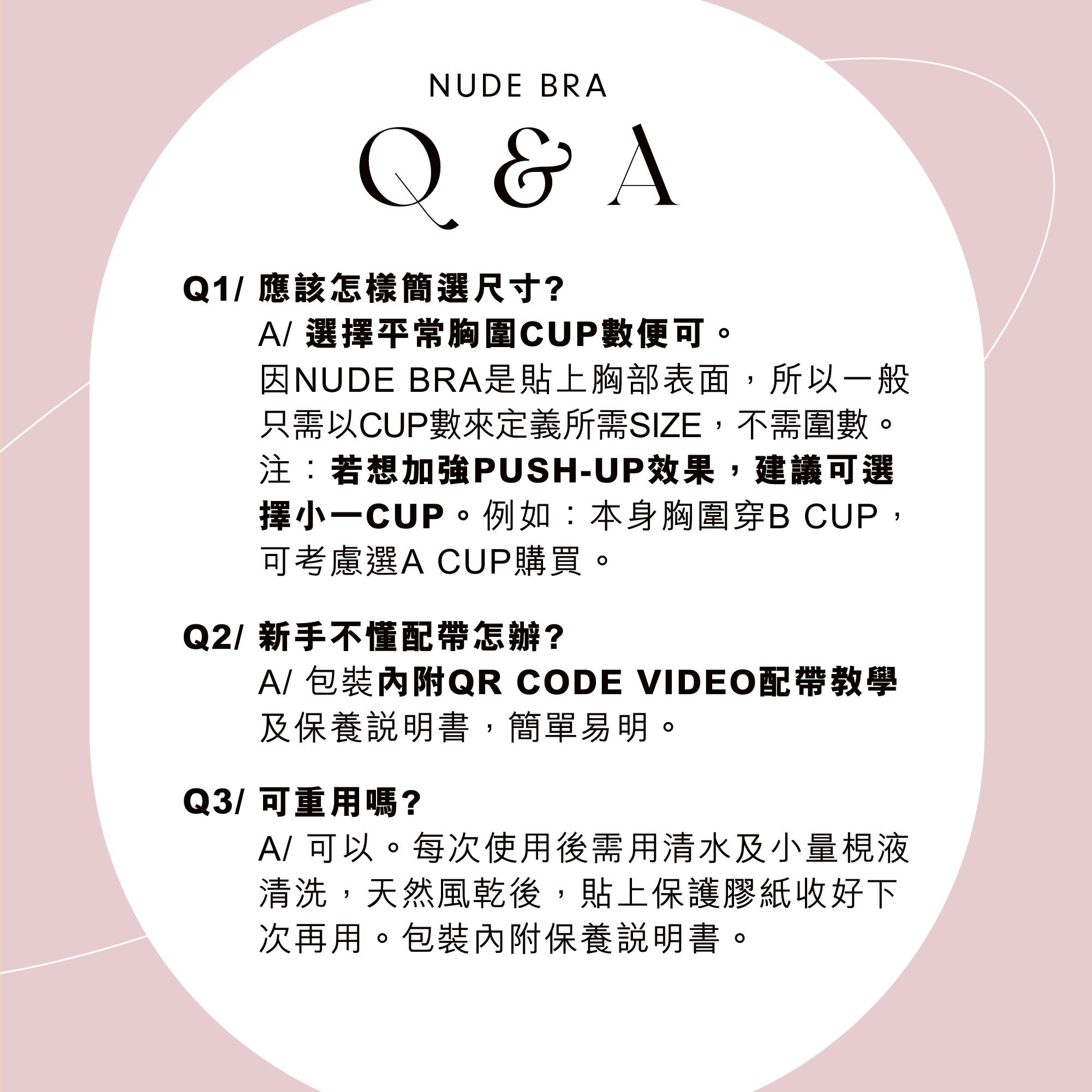 NUDE BRA Q&A:尺寸以平常胸圍 CUP 數選擇,想加強 Push‑up 建議選小一 CUP;包裝內附 QR CODE 視頻教學與保養說明;可重用,清水少量皂液清洗晾乾後保存