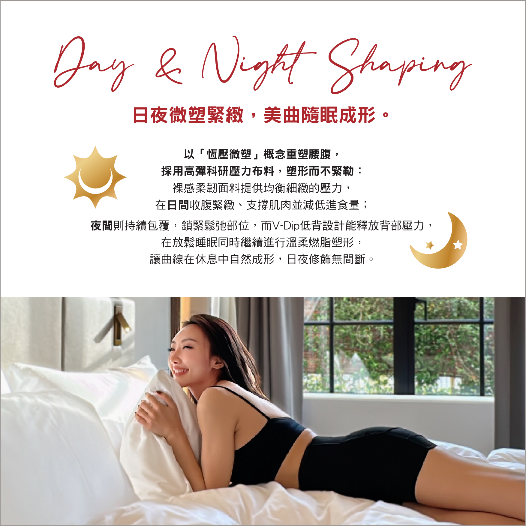 V-Dip超無痕提臀背V塑身短褲
Day & Night Shaping 
日夜微塑緊緻，美曲隨眠成形。
以「恒壓微塑」概念重塑腰腹，
採用高彈科研壓力布料，塑形而不緊勒：
裸感柔韌面料提供均衡細緻的壓力，
在日間收腹緊緻、支撐肌肉並減低進食量；
夜間則持續包覆，鎖緊鬆弛部位，而V-Dip低背設計能釋放背部壓力，在放鬆睡眠同時繼續進行溫柔燃脂塑形，讓曲線在休息中自然成形，日夜修飾無間斷。