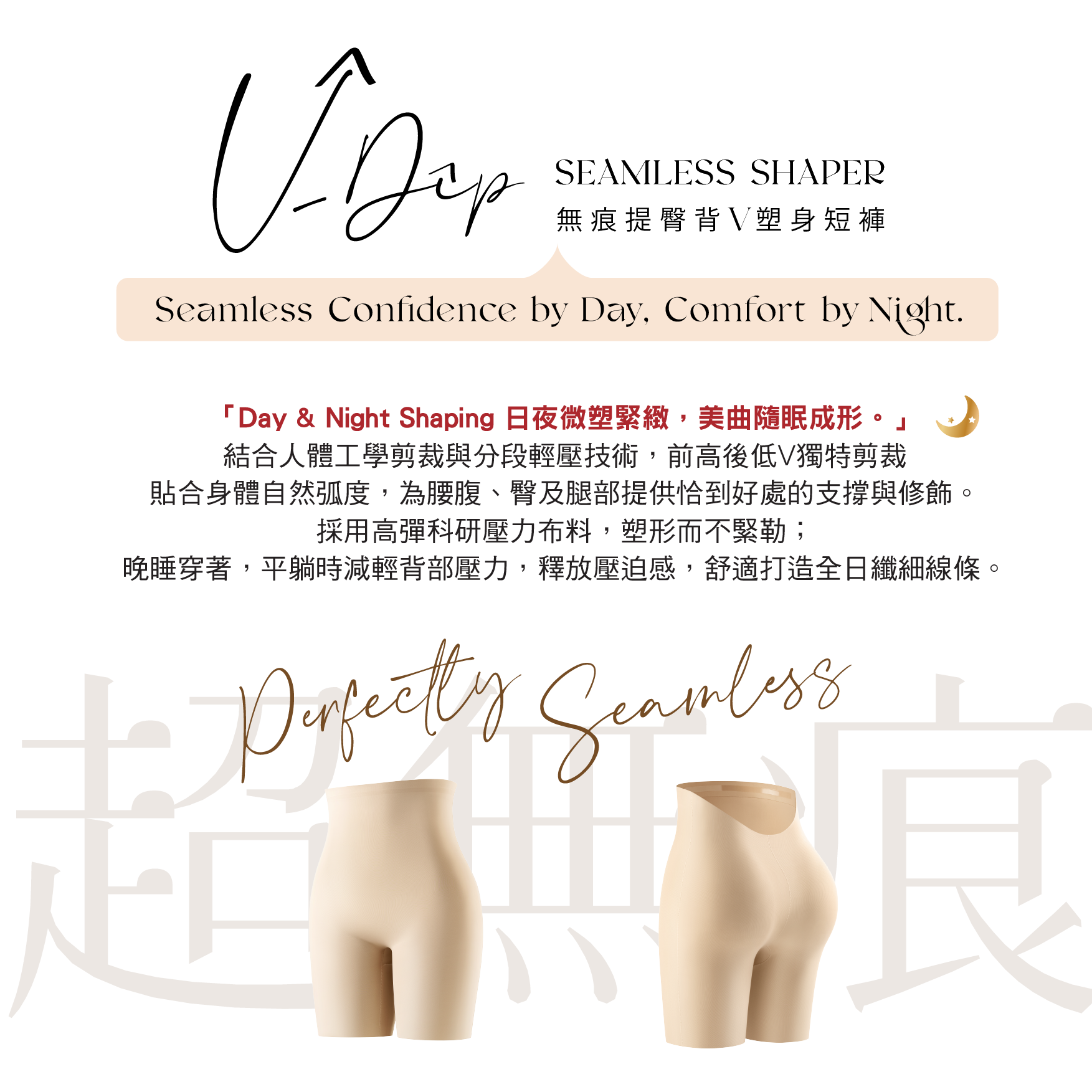 無痕提臀背V塑身短褲
Seamless Confidence by Day, Comfort by Night.
「Day ＆Night Shaping 日夜微塑緊緻，美曲隨眠成形。」
結合人體工學剪裁與分段輕壓技術，前高後低V獨特剪裁
貼合身體自然弧度，為腰腹、臀及腿部提供恰到好處的支撐與修飾。
採用高彈科研壓力布料，塑形而不緊勒；
晚睡穿著，平躺時減輕背部壓力，釋放壓迫感，舒適打造全日纖細線條。
