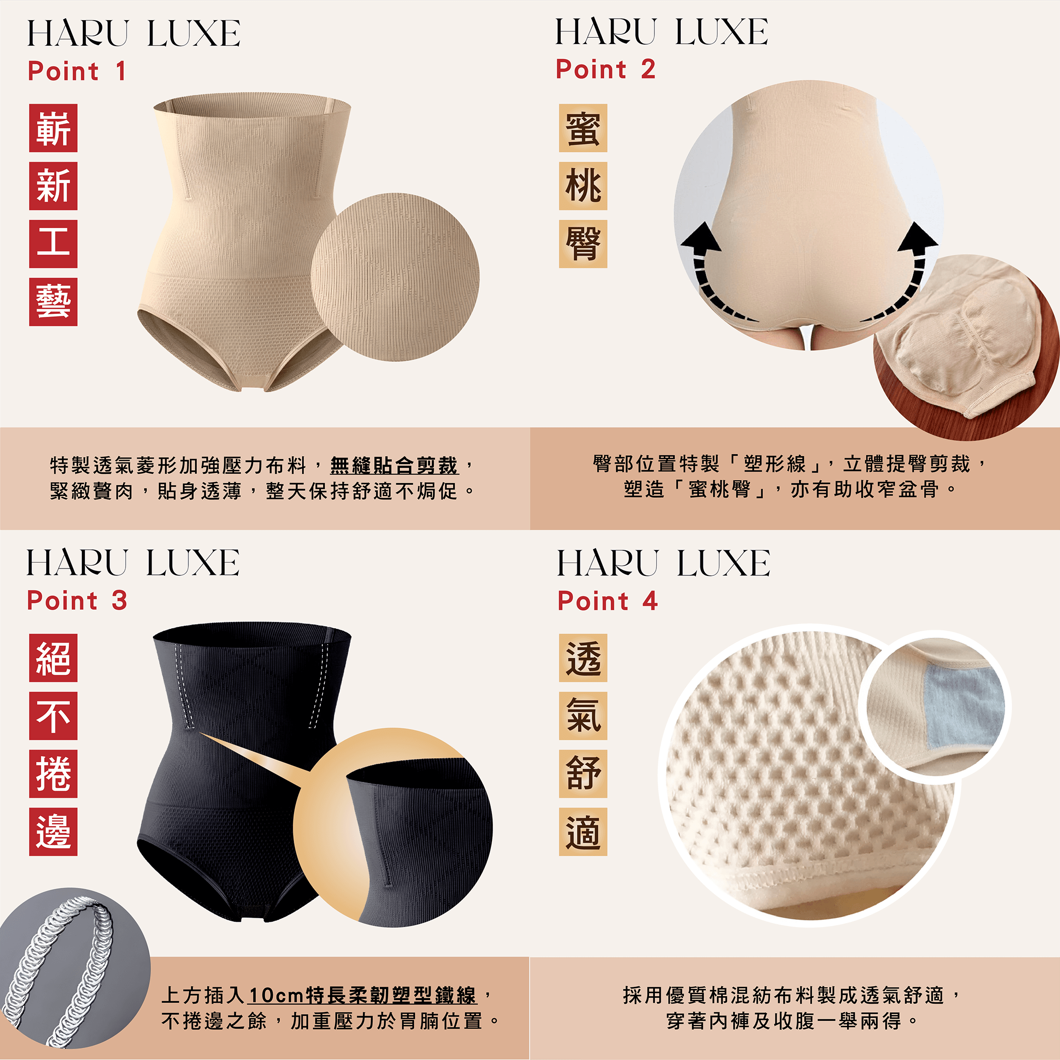 Haru Luxe 收腹褲嶄身工藝，腰封沒有接駁位置，貼身剪裁. 質地透氣舒服侷促. 彈性極佳舒適. 貼身透薄，適合任何裝束. 韓式立體提臀剪裁. 收腹腰封較長，完全覆蓋胃及腰部. 尤其適合胃腩較大及腰間贅肉較多的女生