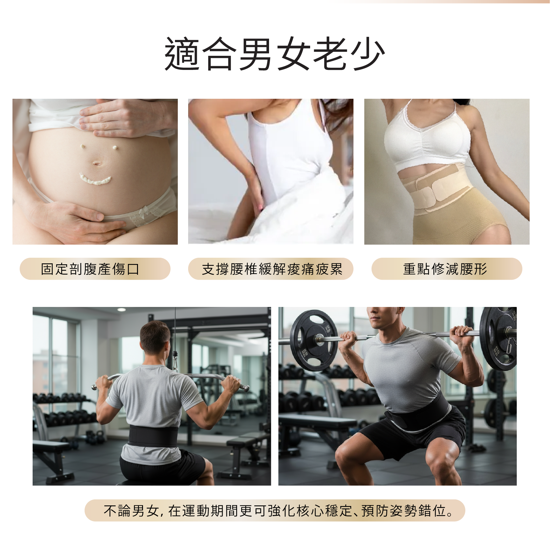 S-Protect 收腹護腰封 
適合男女老少，
固定剖腹產傷口，
支撐腰椎緩解痠痛疲累，
重點修減腰形，
不論男女，在運動期間更可強化核心穩定、預防姿勢錯位。

